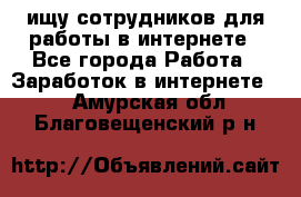 ищу сотрудников для работы в интернете - Все города Работа » Заработок в интернете   . Амурская обл.,Благовещенский р-н